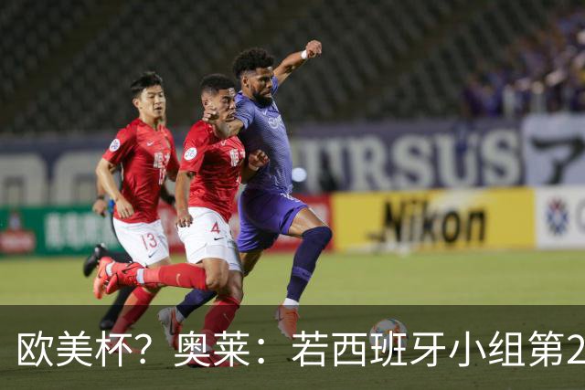 欧美杯？奥莱：若西班牙小组第2 很可能32强战在迈阿密交锋阿根廷